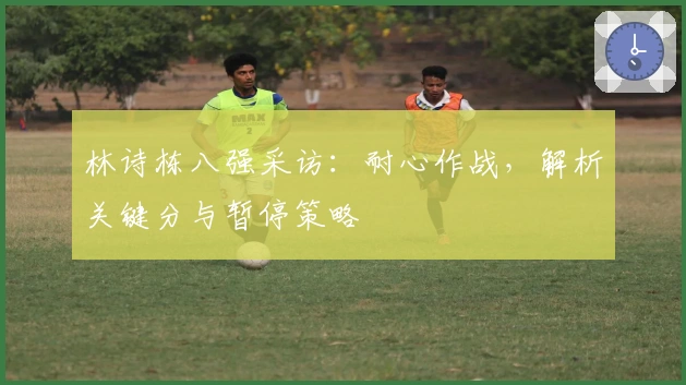 林诗栋八强采访：耐心作战，解析关键分与暂停策略