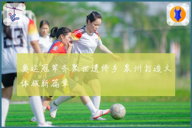 奥运冠军齐聚世遗侨乡 泉州打造文体旅新篇章