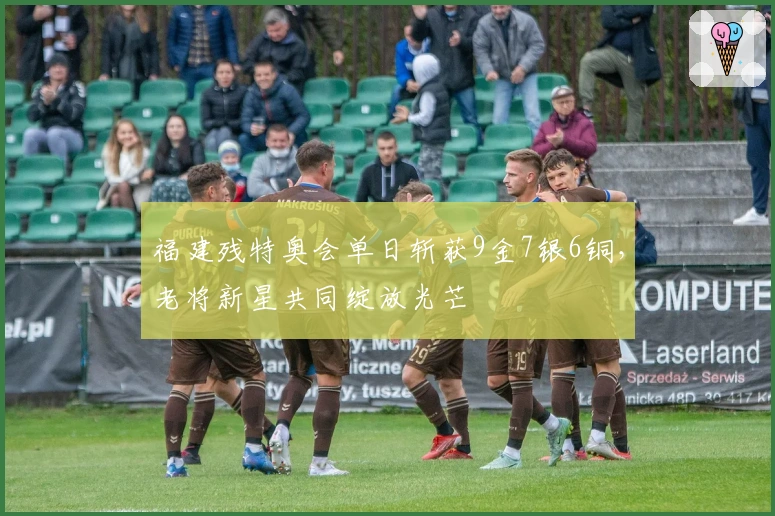 福建残特奥会单日斩获9金7银6铜，老将新星共同绽放光芒