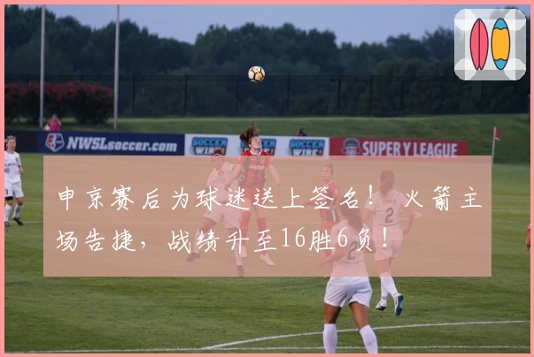 申京赛后为球迷送上签名！ 火箭主场告捷，战绩升至16胜6负！