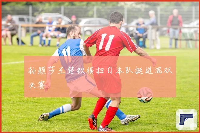 孙颖莎王楚钦横扫日本队挺进混双决赛