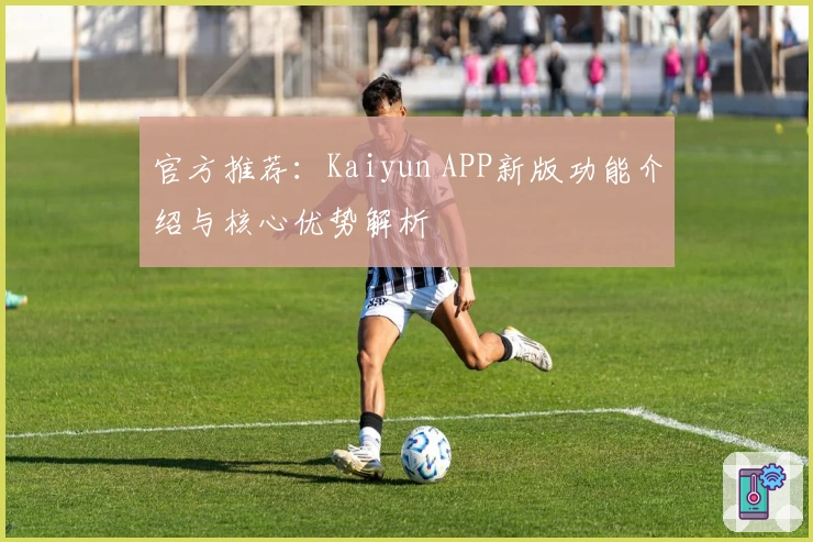官方推荐：Kaiyun APP新版功能介绍与核心优势解析