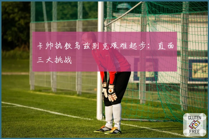 卡帅执教乌兹别克艰难起步：直面三大挑战