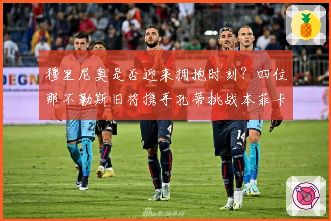 穆里尼奥是否迎来拥抱时刻？四位那不勒斯旧将携手孔蒂挑战本菲卡