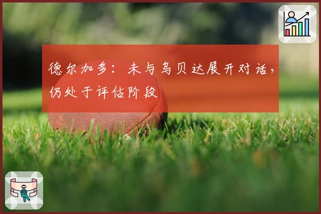 德尔加多：未与乌贝达展开对话，仍处于评估阶段