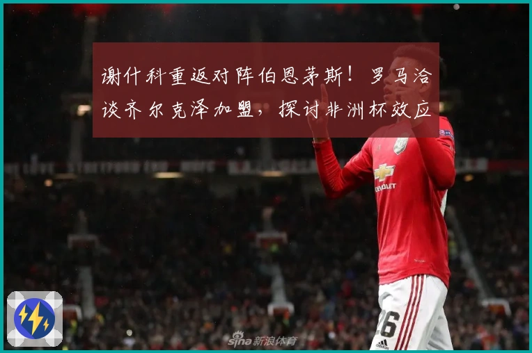 谢什科重返对阵伯恩茅斯！罗马洽谈齐尔克泽加盟，探讨非洲杯效应