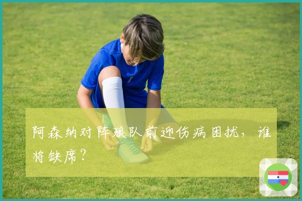 阿森纳对阵狼队前迎伤病困扰，谁将缺席？